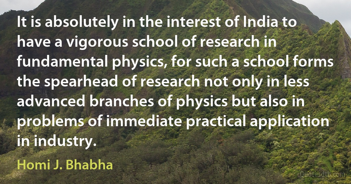 It is absolutely in the interest of India to have a vigorous school of research in fundamental physics, for such a school forms the spearhead of research not only in less advanced branches of physics but also in problems of immediate practical application in industry. (Homi J. Bhabha)