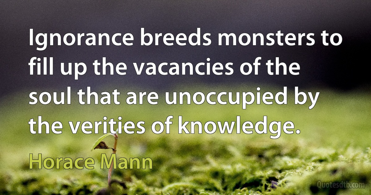 Ignorance breeds monsters to fill up the vacancies of the soul that are unoccupied by the verities of knowledge. (Horace Mann)