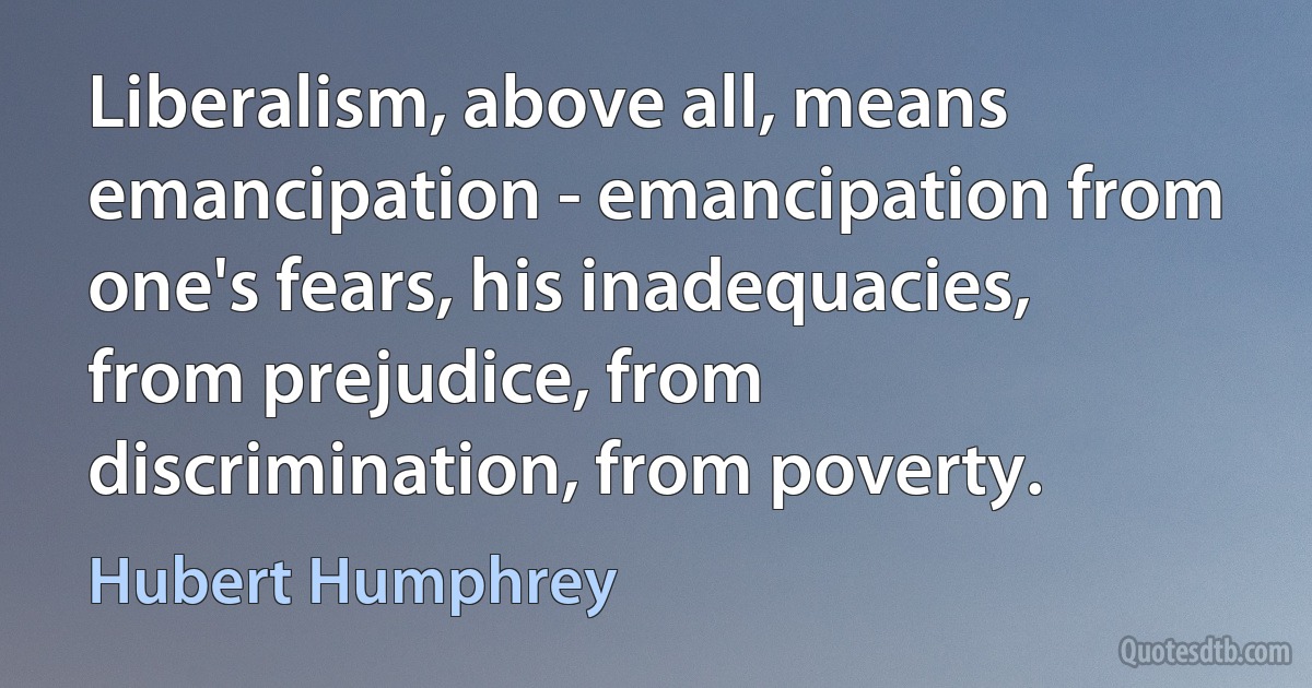 Liberalism, above all, means emancipation - emancipation from one's fears, his inadequacies, from prejudice, from discrimination, from poverty. (Hubert Humphrey)