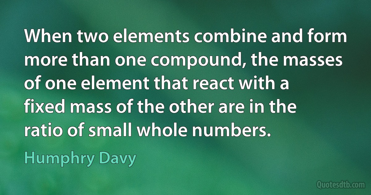 When two elements combine and form more than one compound, the masses of one element that react with a fixed mass of the other are in the ratio of small whole numbers. (Humphry Davy)