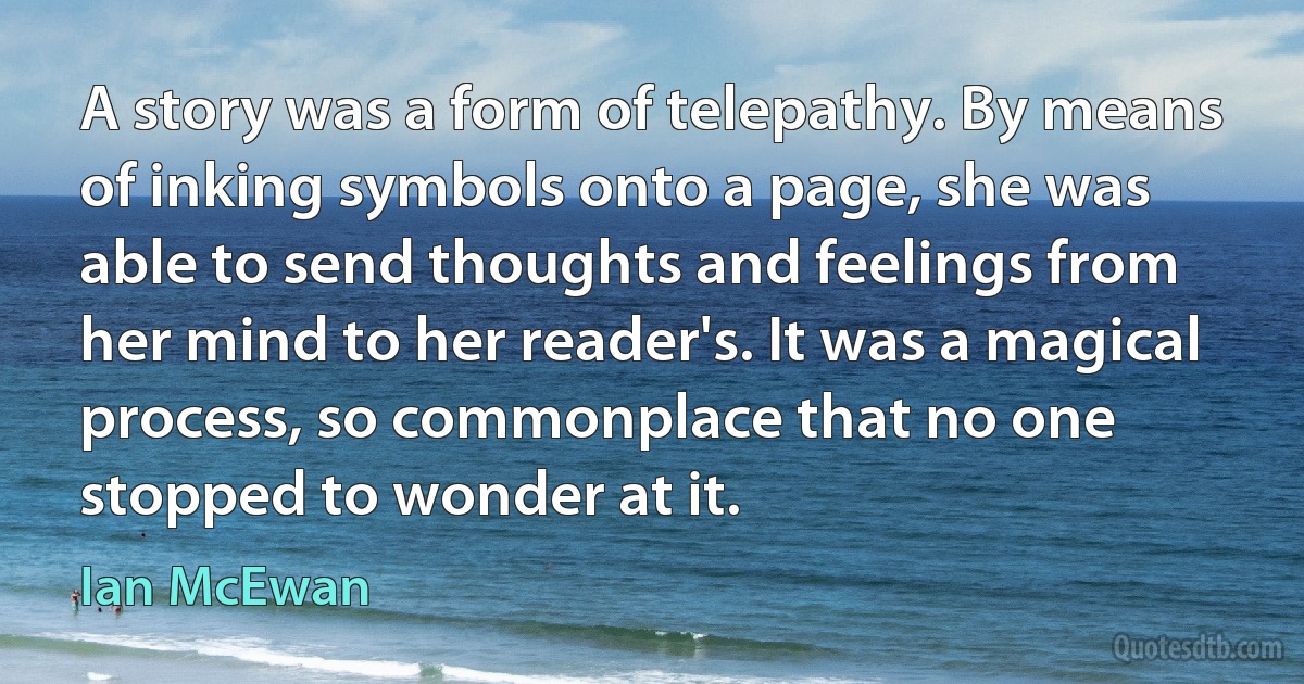 A story was a form of telepathy. By means of inking symbols onto a page, she was able to send thoughts and feelings from her mind to her reader's. It was a magical process, so commonplace that no one stopped to wonder at it. (Ian McEwan)