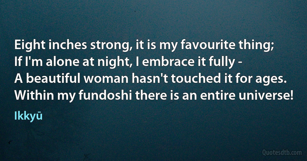 Eight inches strong, it is my favourite thing;
If I'm alone at night, I embrace it fully -
A beautiful woman hasn't touched it for ages.
Within my fundoshi there is an entire universe! (Ikkyū)