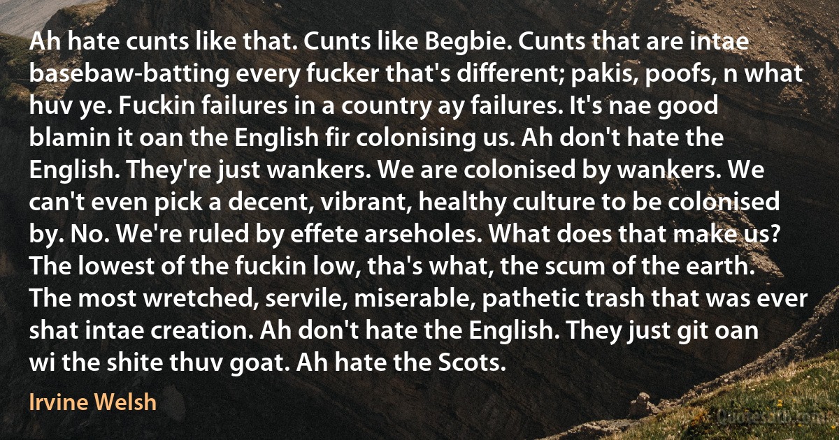 Ah hate cunts like that. Cunts like Begbie. Cunts that are intae basebaw-batting every fucker that's different; pakis, poofs, n what huv ye. Fuckin failures in a country ay failures. It's nae good blamin it oan the English fir colonising us. Ah don't hate the English. They're just wankers. We are colonised by wankers. We can't even pick a decent, vibrant, healthy culture to be colonised by. No. We're ruled by effete arseholes. What does that make us? The lowest of the fuckin low, tha's what, the scum of the earth. The most wretched, servile, miserable, pathetic trash that was ever shat intae creation. Ah don't hate the English. They just git oan wi the shite thuv goat. Ah hate the Scots. (Irvine Welsh)