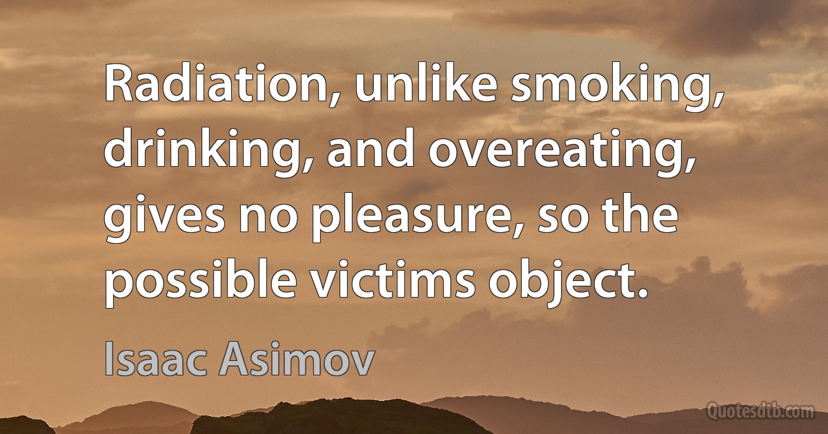 Radiation, unlike smoking, drinking, and overeating, gives no pleasure, so the possible victims object. (Isaac Asimov)