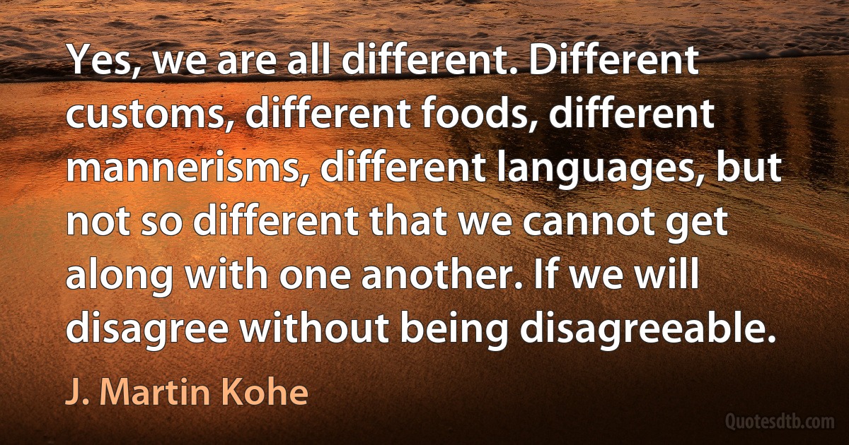 Yes, we are all different. Different customs, different foods, different mannerisms, different languages, but not so different that we cannot get along with one another. If we will disagree without being disagreeable. (J. Martin Kohe)