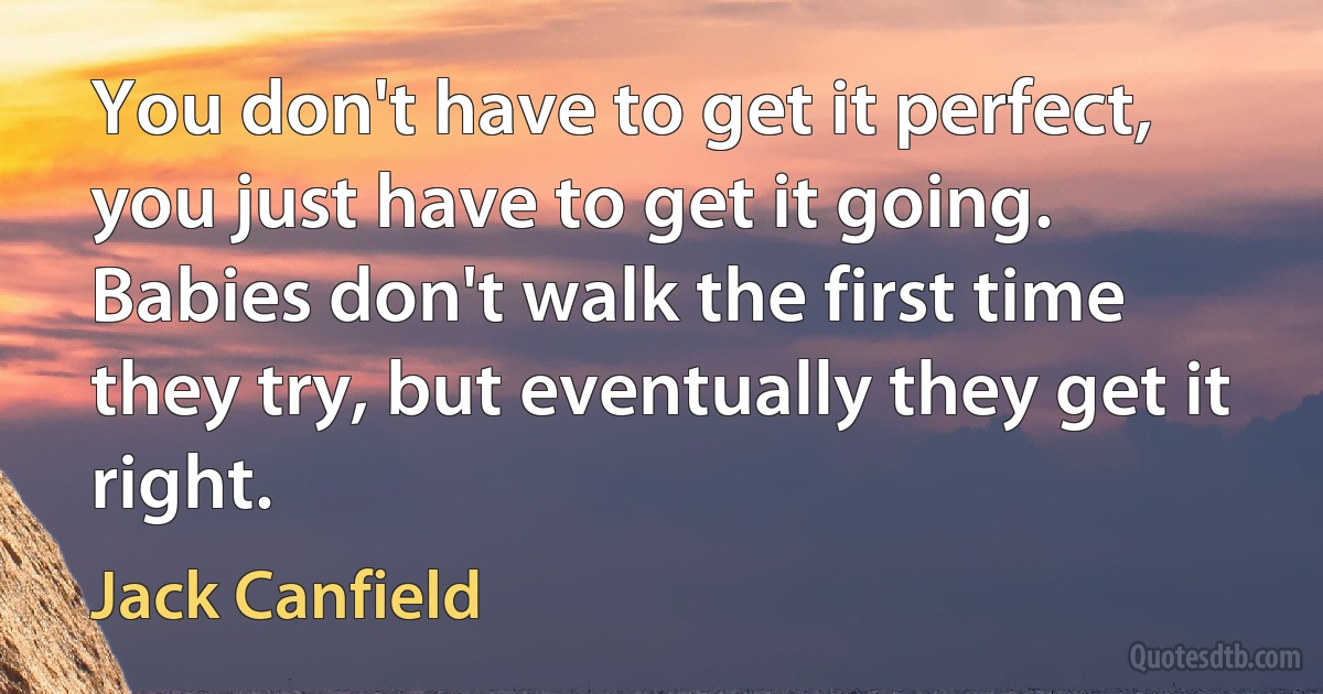 You don't have to get it perfect, you just have to get it going. Babies don't walk the first time they try, but eventually they get it right. (Jack Canfield)