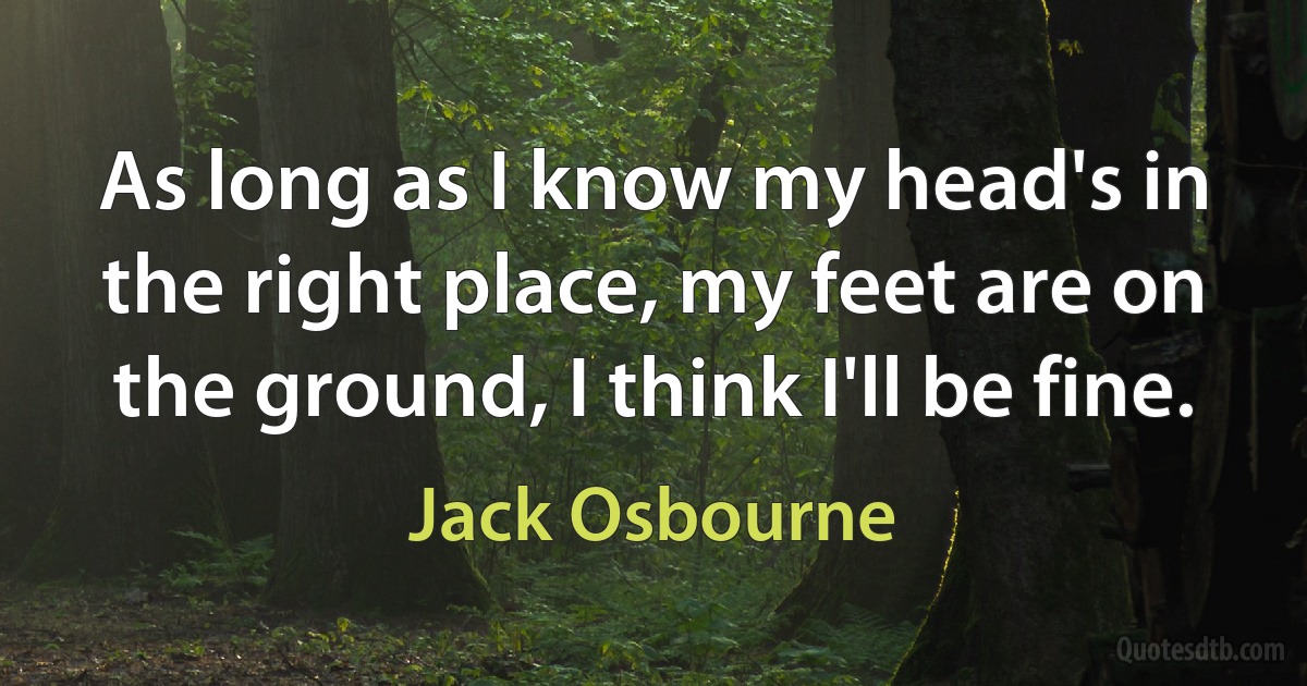 As long as I know my head's in the right place, my feet are on the ground, I think I'll be fine. (Jack Osbourne)