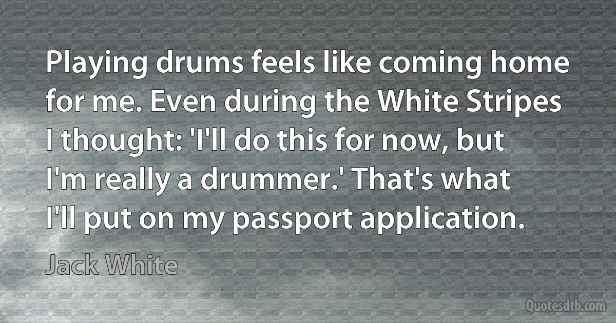 Playing drums feels like coming home for me. Even during the White Stripes I thought: 'I'll do this for now, but I'm really a drummer.' That's what I'll put on my passport application. (Jack White)