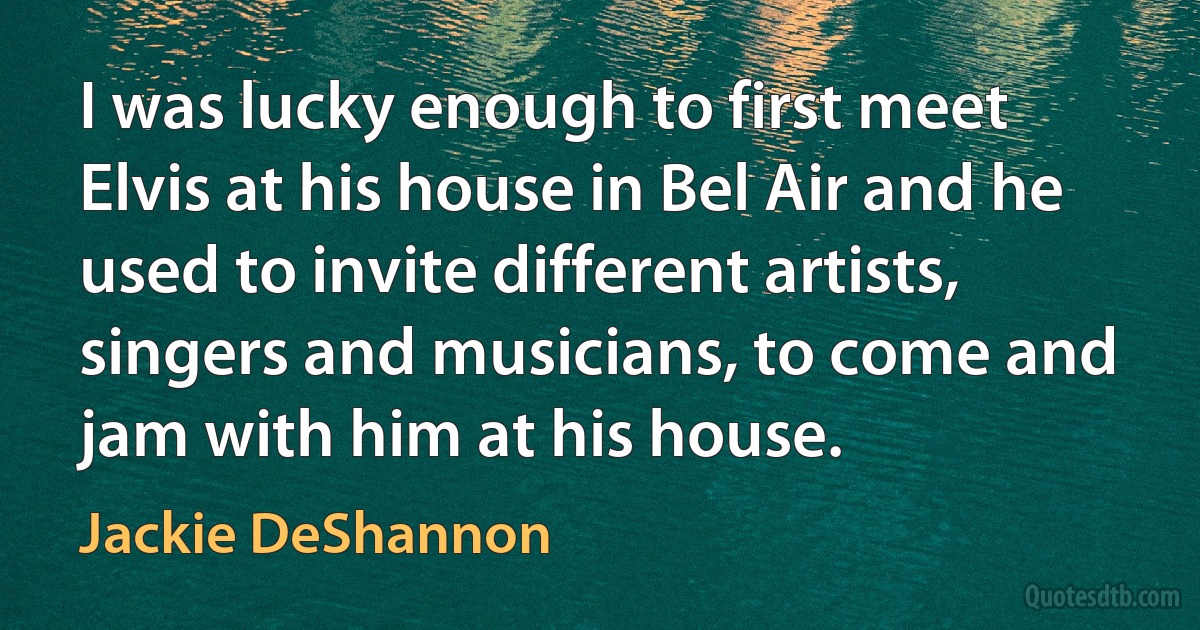 I was lucky enough to first meet Elvis at his house in Bel Air and he used to invite different artists, singers and musicians, to come and jam with him at his house. (Jackie DeShannon)