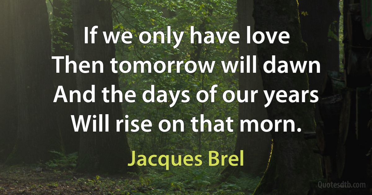 If we only have love
Then tomorrow will dawn
And the days of our years
Will rise on that morn. (Jacques Brel)