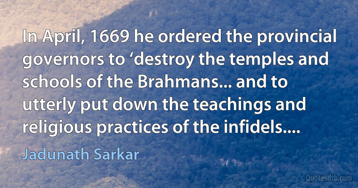 In April, 1669 he ordered the provincial governors to ‘destroy the temples and schools of the Brahmans... and to utterly put down the teachings and religious practices of the infidels.... (Jadunath Sarkar)