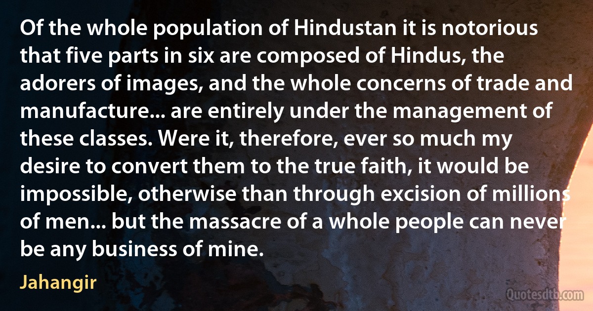 Of the whole population of Hindustan it is notorious that five parts in six are composed of Hindus, the adorers of images, and the whole concerns of trade and manufacture... are entirely under the management of these classes. Were it, therefore, ever so much my desire to convert them to the true faith, it would be impossible, otherwise than through excision of millions of men... but the massacre of a whole people can never be any business of mine. (Jahangir)