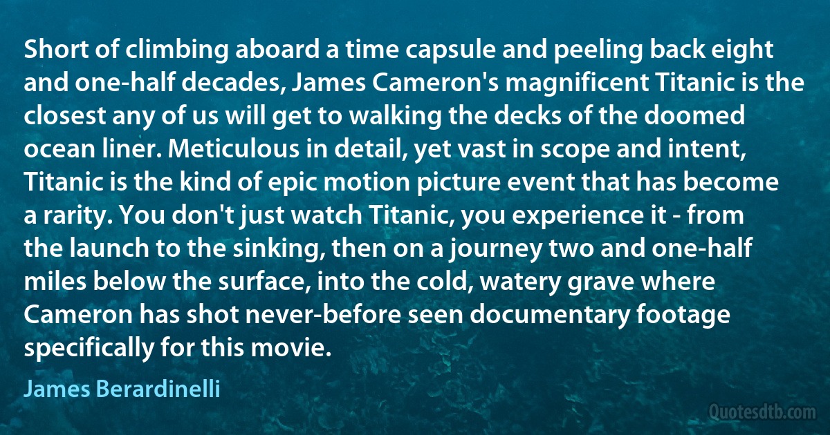 Short of climbing aboard a time capsule and peeling back eight and one-half decades, James Cameron's magnificent Titanic is the closest any of us will get to walking the decks of the doomed ocean liner. Meticulous in detail, yet vast in scope and intent, Titanic is the kind of epic motion picture event that has become a rarity. You don't just watch Titanic, you experience it - from the launch to the sinking, then on a journey two and one-half miles below the surface, into the cold, watery grave where Cameron has shot never-before seen documentary footage specifically for this movie. (James Berardinelli)