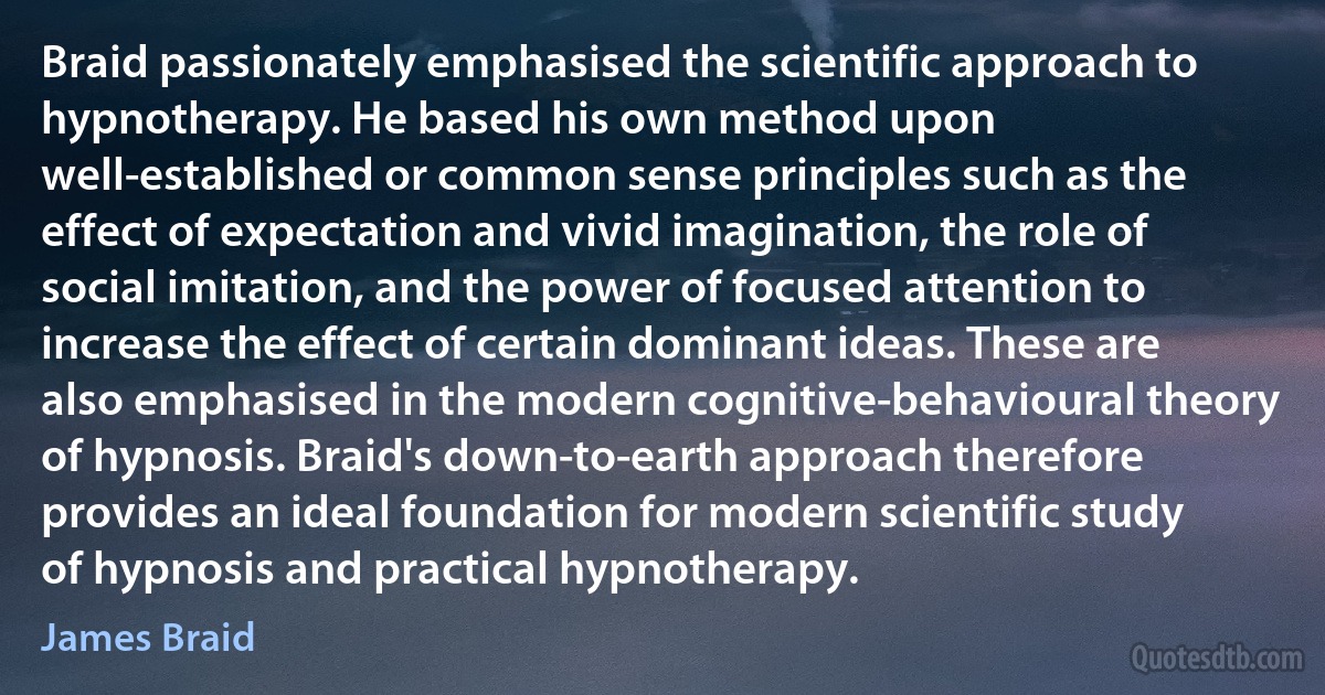 Braid passionately emphasised the scientific approach to hypnotherapy. He based his own method upon well-established or common sense principles such as the effect of expectation and vivid imagination, the role of social imitation, and the power of focused attention to increase the effect of certain dominant ideas. These are also emphasised in the modern cognitive-behavioural theory of hypnosis. Braid's down-to-earth approach therefore provides an ideal foundation for modern scientific study of hypnosis and practical hypnotherapy. (James Braid)