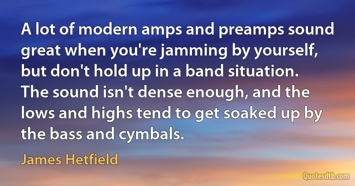 A lot of modern amps and preamps sound great when you're jamming by yourself, but don't hold up in a band situation. The sound isn't dense enough, and the lows and highs tend to get soaked up by the bass and cymbals. (James Hetfield)