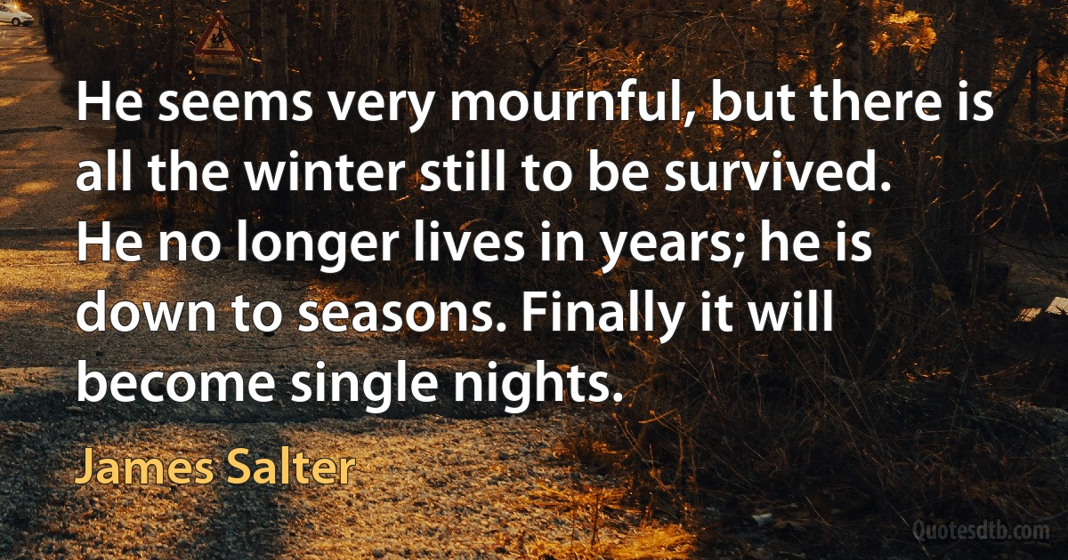 He seems very mournful, but there is all the winter still to be survived. He no longer lives in years; he is down to seasons. Finally it will become single nights. (James Salter)