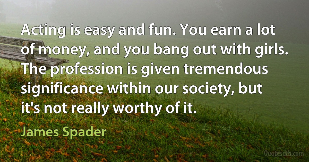 Acting is easy and fun. You earn a lot of money, and you bang out with girls. The profession is given tremendous significance within our society, but it's not really worthy of it. (James Spader)