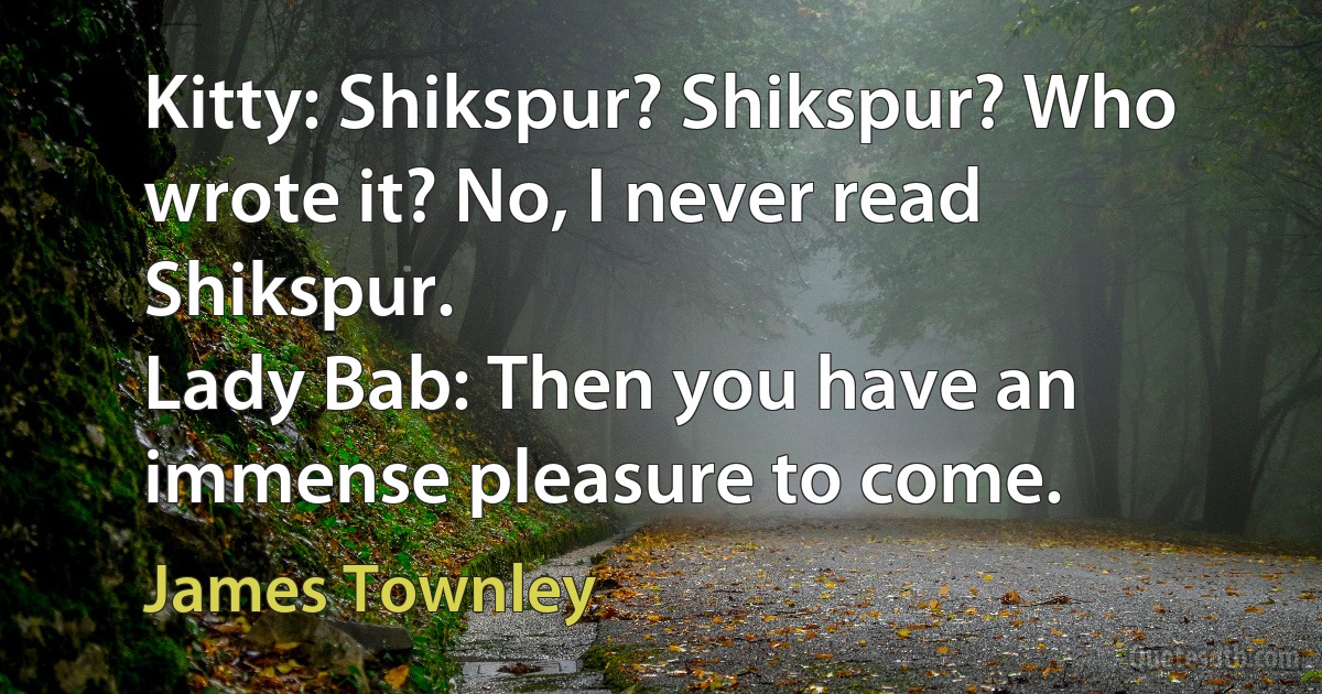 Kitty: Shikspur? Shikspur? Who wrote it? No, I never read Shikspur.
Lady Bab: Then you have an immense pleasure to come. (James Townley)