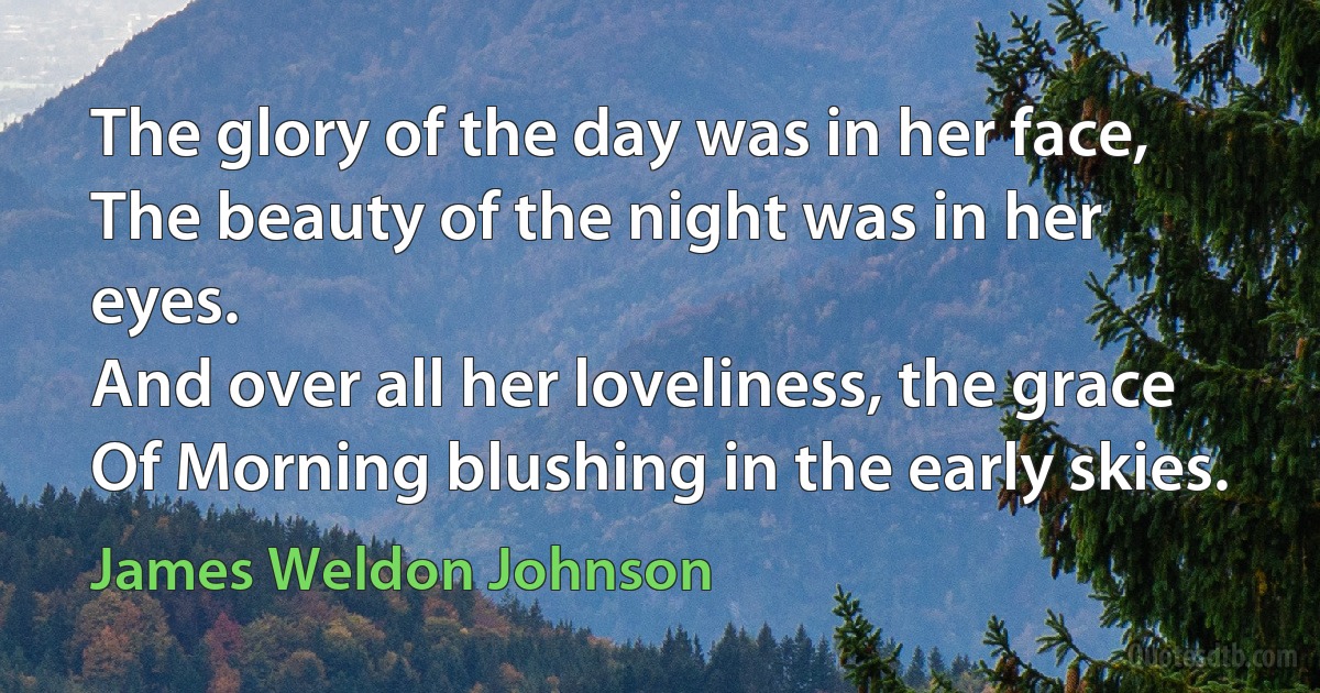 The glory of the day was in her face,
The beauty of the night was in her eyes.
And over all her loveliness, the grace
Of Morning blushing in the early skies. (James Weldon Johnson)