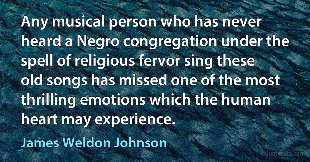 Any musical person who has never heard a Negro congregation under the spell of religious fervor sing these old songs has missed one of the most thrilling emotions which the human heart may experience. (James Weldon Johnson)