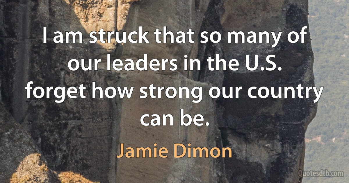 I am struck that so many of our leaders in the U.S. forget how strong our country can be. (Jamie Dimon)