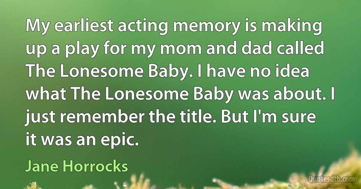 My earliest acting memory is making up a play for my mom and dad called The Lonesome Baby. I have no idea what The Lonesome Baby was about. I just remember the title. But I'm sure it was an epic. (Jane Horrocks)