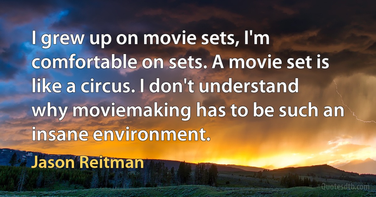 I grew up on movie sets, I'm comfortable on sets. A movie set is like a circus. I don't understand why moviemaking has to be such an insane environment. (Jason Reitman)