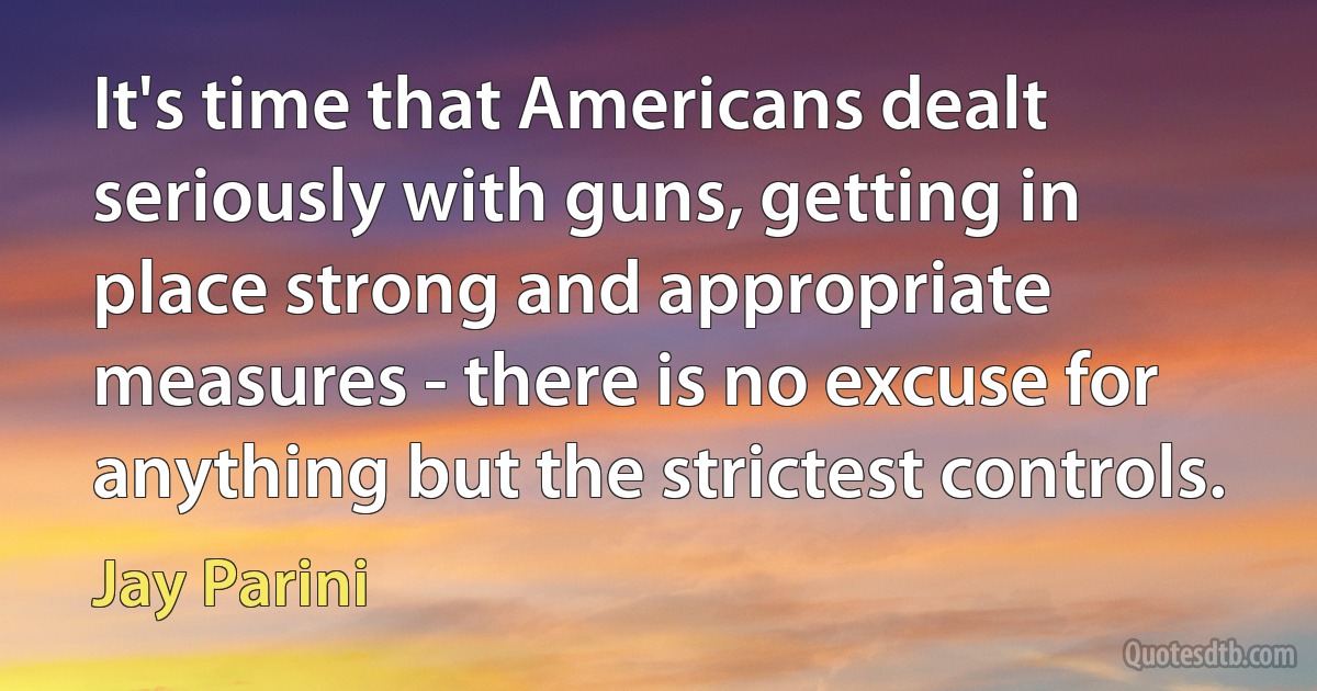 It's time that Americans dealt seriously with guns, getting in place strong and appropriate measures - there is no excuse for anything but the strictest controls. (Jay Parini)