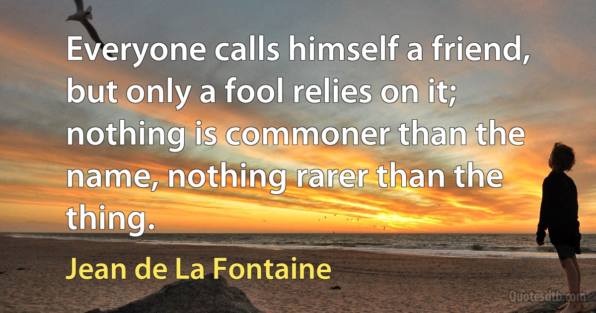 Everyone calls himself a friend, but only a fool relies on it; nothing is commoner than the name, nothing rarer than the thing. (Jean de La Fontaine)