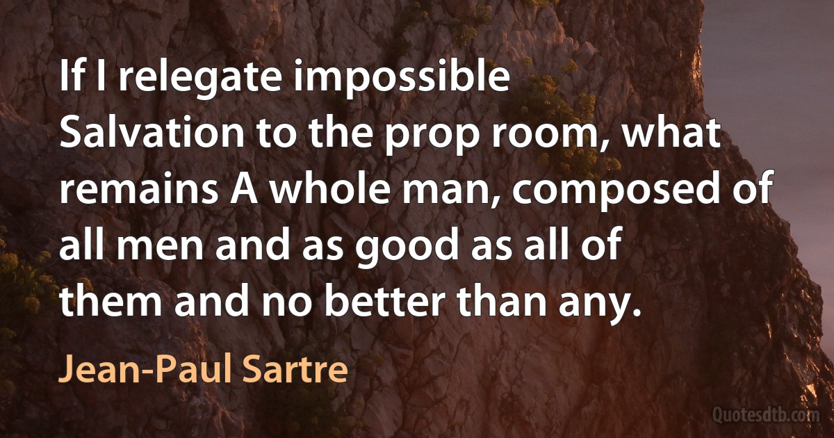 If I relegate impossible Salvation to the prop room, what remains A whole man, composed of all men and as good as all of them and no better than any. (Jean-Paul Sartre)