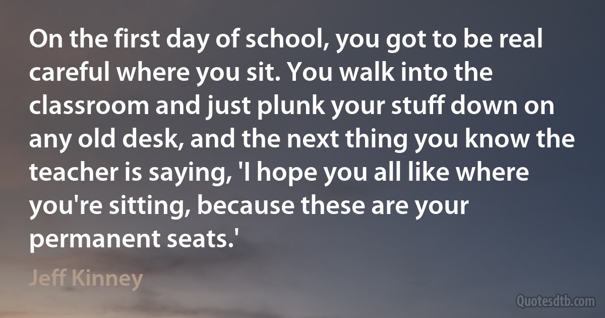 On the first day of school, you got to be real careful where you sit. You walk into the classroom and just plunk your stuff down on any old desk, and the next thing you know the teacher is saying, 'I hope you all like where you're sitting, because these are your permanent seats.' (Jeff Kinney)