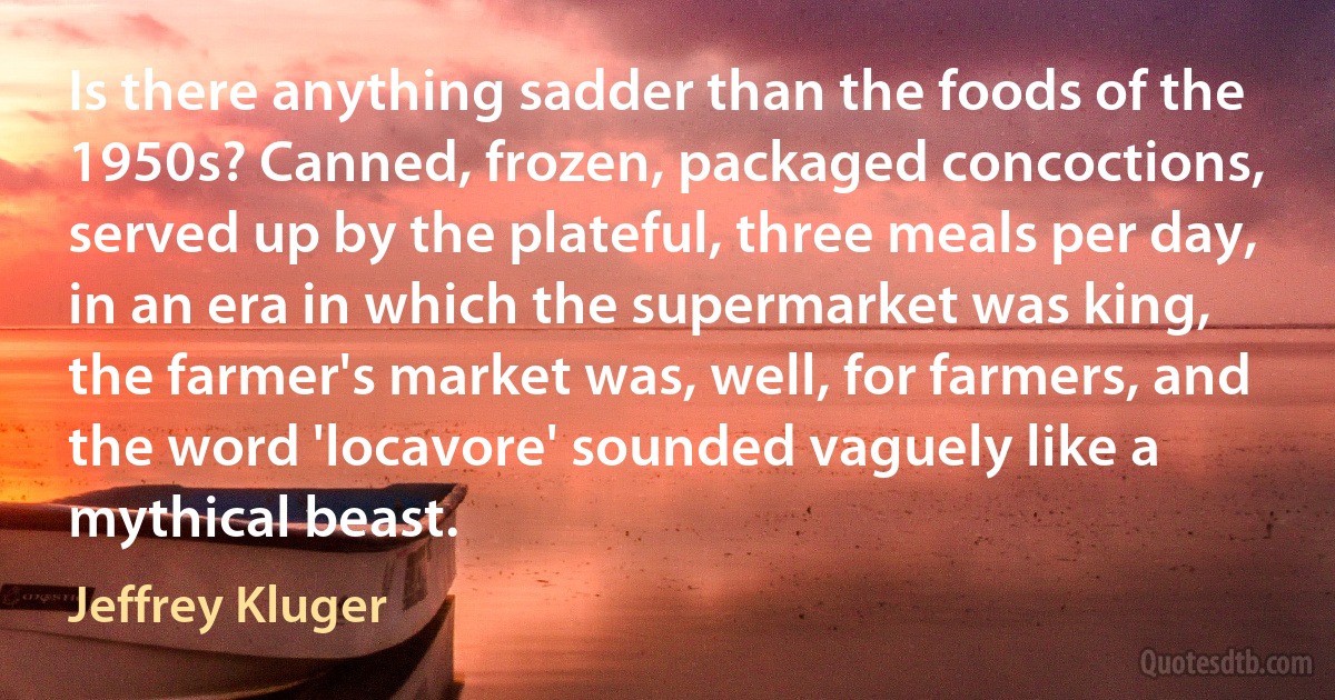 Is there anything sadder than the foods of the 1950s? Canned, frozen, packaged concoctions, served up by the plateful, three meals per day, in an era in which the supermarket was king, the farmer's market was, well, for farmers, and the word 'locavore' sounded vaguely like a mythical beast. (Jeffrey Kluger)