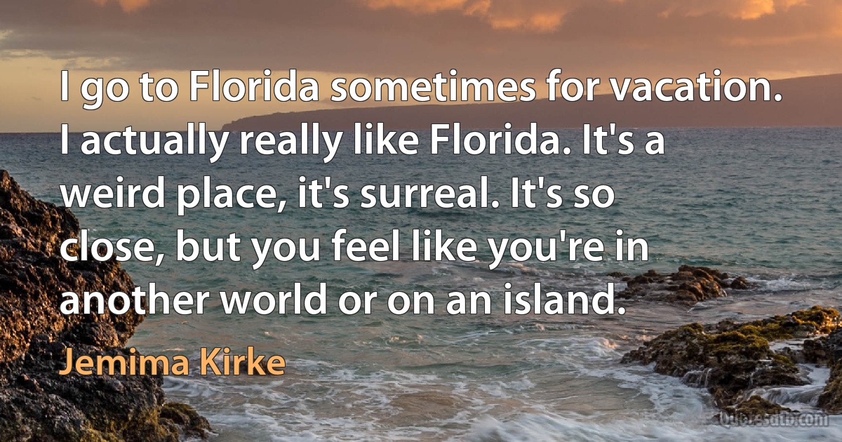 I go to Florida sometimes for vacation. I actually really like Florida. It's a weird place, it's surreal. It's so close, but you feel like you're in another world or on an island. (Jemima Kirke)