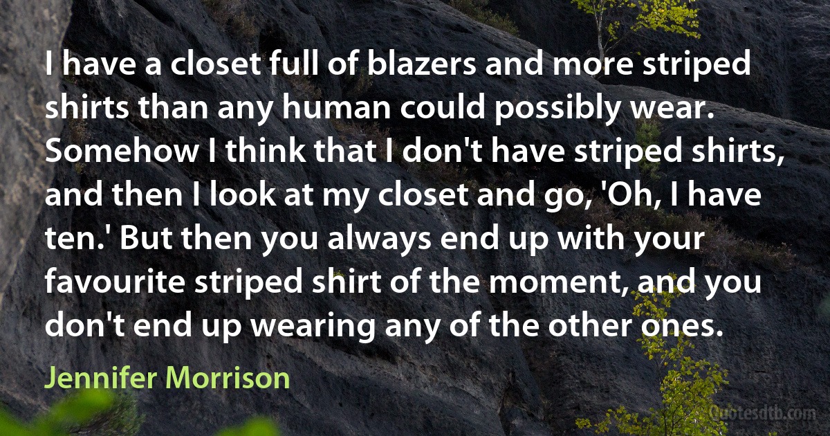I have a closet full of blazers and more striped shirts than any human could possibly wear. Somehow I think that I don't have striped shirts, and then I look at my closet and go, 'Oh, I have ten.' But then you always end up with your favourite striped shirt of the moment, and you don't end up wearing any of the other ones. (Jennifer Morrison)