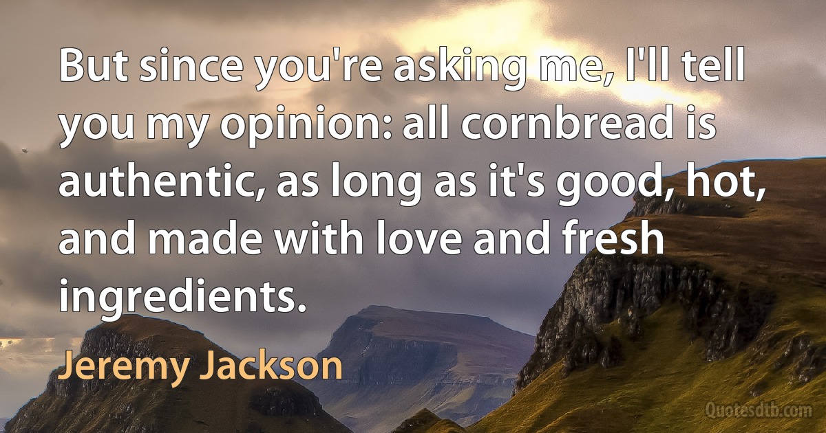 But since you're asking me, I'll tell you my opinion: all cornbread is authentic, as long as it's good, hot, and made with love and fresh ingredients. (Jeremy Jackson)