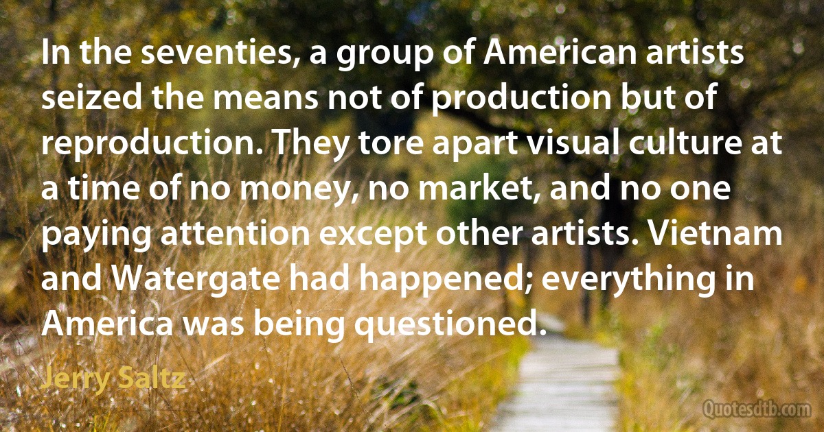 In the seventies, a group of American artists seized the means not of production but of reproduction. They tore apart visual culture at a time of no money, no market, and no one paying attention except other artists. Vietnam and Watergate had happened; everything in America was being questioned. (Jerry Saltz)