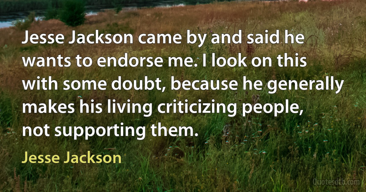 Jesse Jackson came by and said he wants to endorse me. I look on this with some doubt, because he generally makes his living criticizing people, not supporting them. (Jesse Jackson)