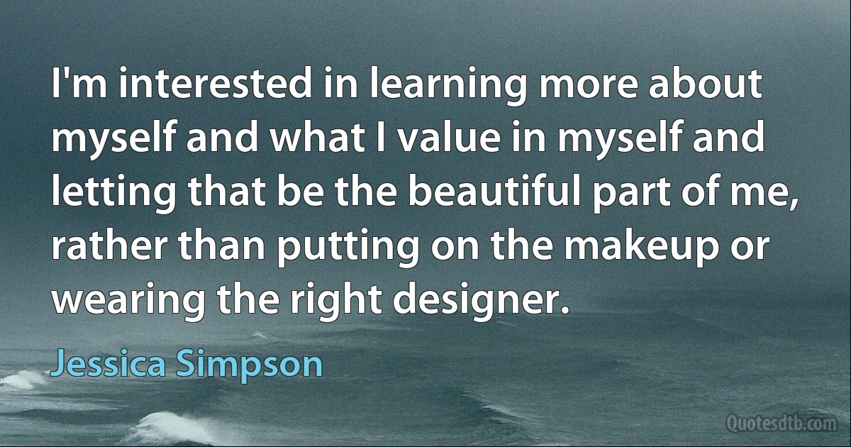 I'm interested in learning more about myself and what I value in myself and letting that be the beautiful part of me, rather than putting on the makeup or wearing the right designer. (Jessica Simpson)