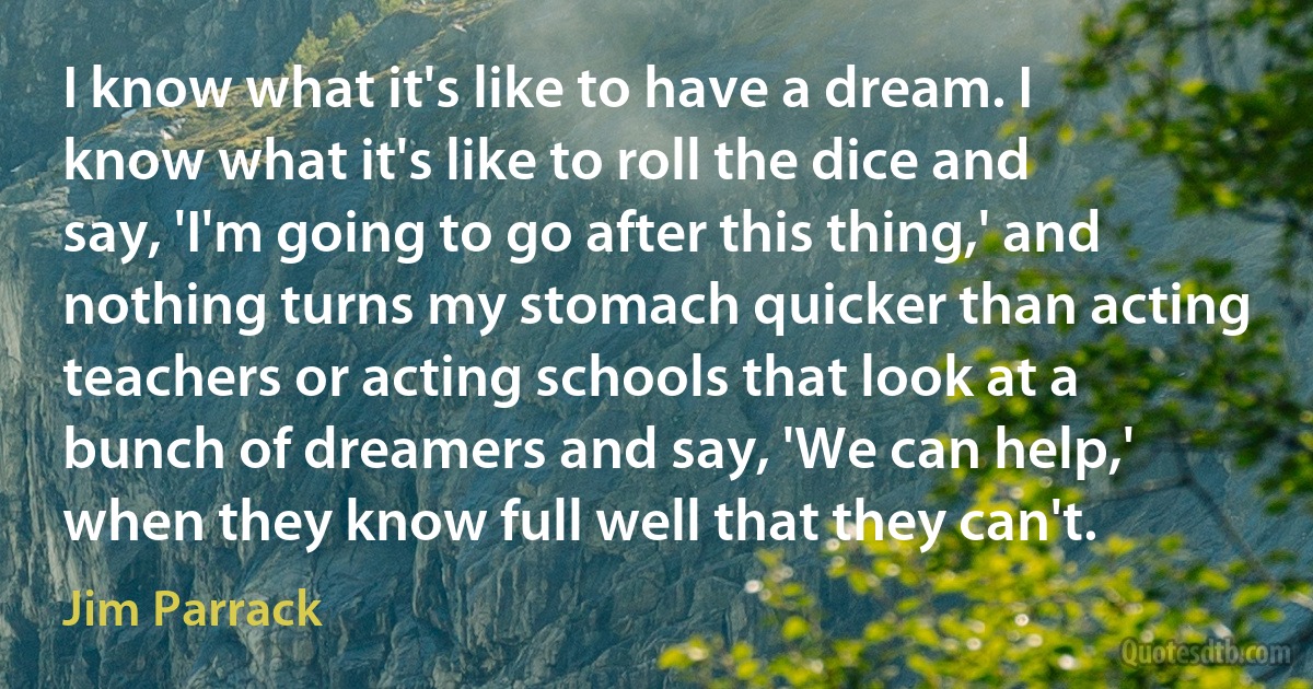 I know what it's like to have a dream. I know what it's like to roll the dice and say, 'I'm going to go after this thing,' and nothing turns my stomach quicker than acting teachers or acting schools that look at a bunch of dreamers and say, 'We can help,' when they know full well that they can't. (Jim Parrack)