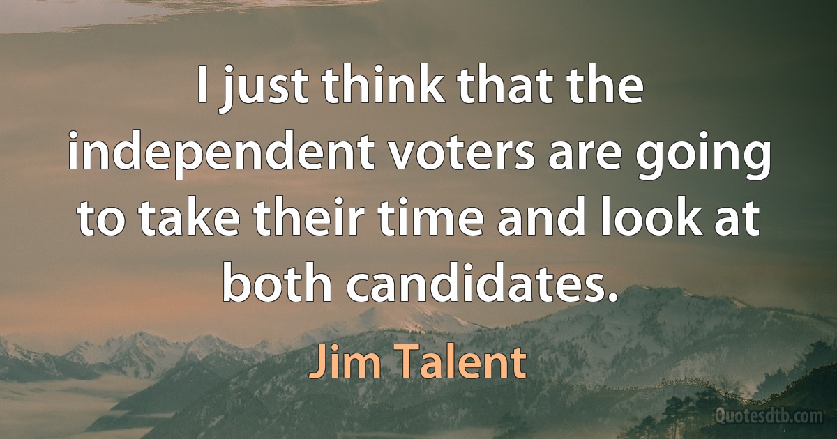 I just think that the independent voters are going to take their time and look at both candidates. (Jim Talent)