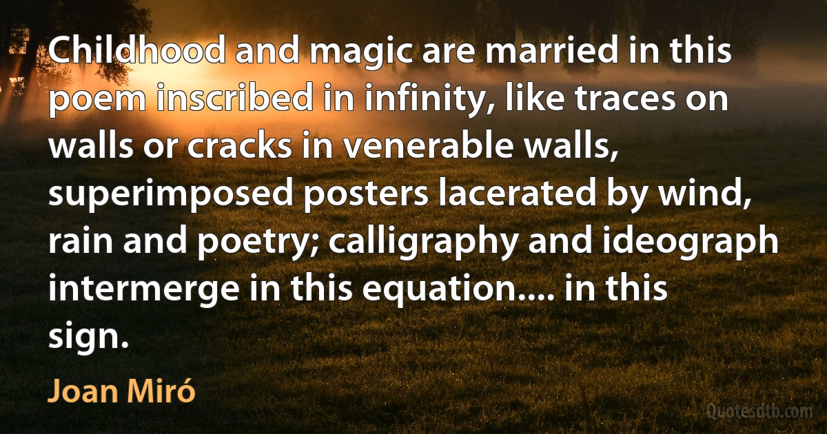 Childhood and magic are married in this poem inscribed in infinity, like traces on walls or cracks in venerable walls, superimposed posters lacerated by wind, rain and poetry; calligraphy and ideograph intermerge in this equation.... in this sign. (Joan Miró)