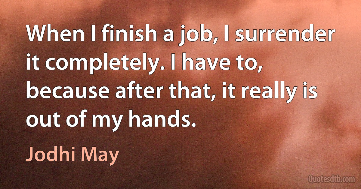 When I finish a job, I surrender it completely. I have to, because after that, it really is out of my hands. (Jodhi May)