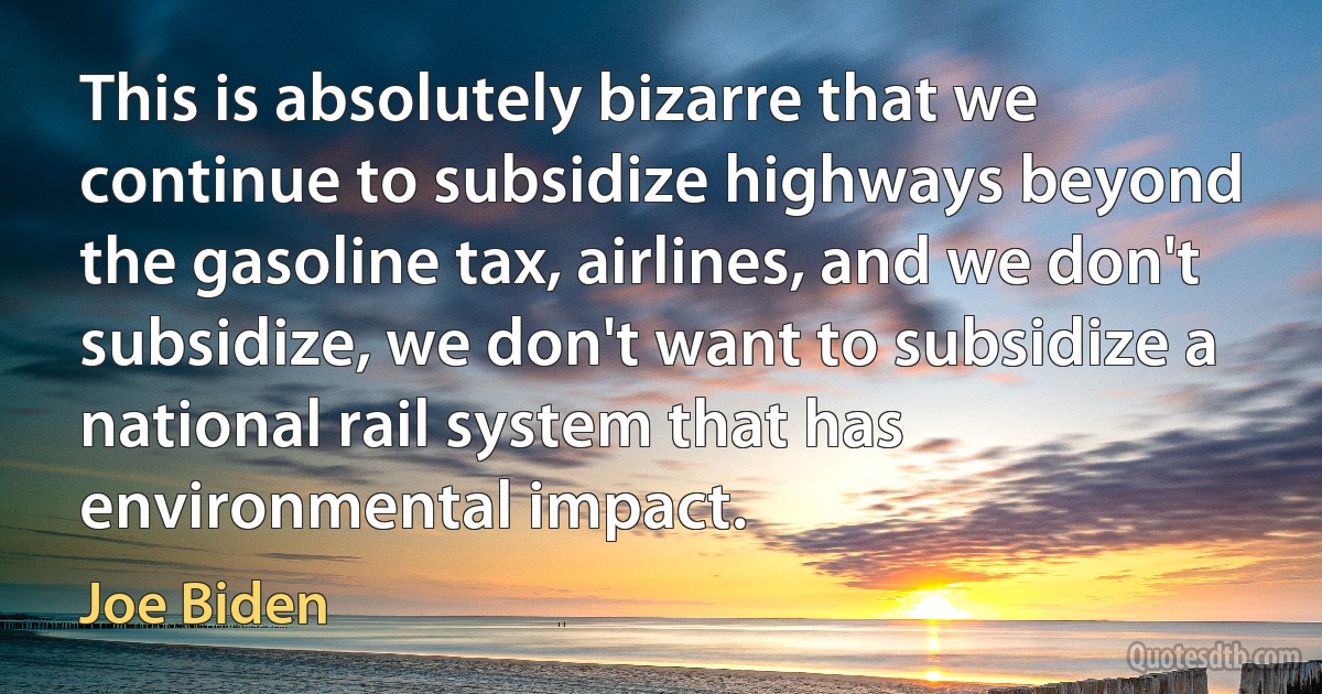 This is absolutely bizarre that we continue to subsidize highways beyond the gasoline tax, airlines, and we don't subsidize, we don't want to subsidize a national rail system that has environmental impact. (Joe Biden)