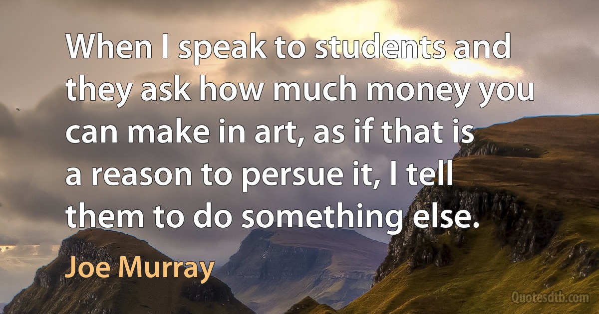 When I speak to students and they ask how much money you can make in art, as if that is a reason to persue it, I tell them to do something else. (Joe Murray)