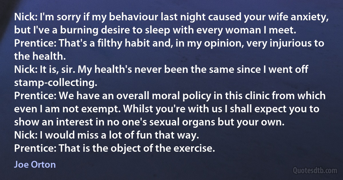 Nick: I'm sorry if my behaviour last night caused your wife anxiety, but I've a burning desire to sleep with every woman I meet.
Prentice: That's a filthy habit and, in my opinion, very injurious to the health.
Nick: It is, sir. My health's never been the same since I went off stamp-collecting.
Prentice: We have an overall moral policy in this clinic from which even I am not exempt. Whilst you're with us I shall expect you to show an interest in no one's sexual organs but your own.
Nick: I would miss a lot of fun that way.
Prentice: That is the object of the exercise. (Joe Orton)