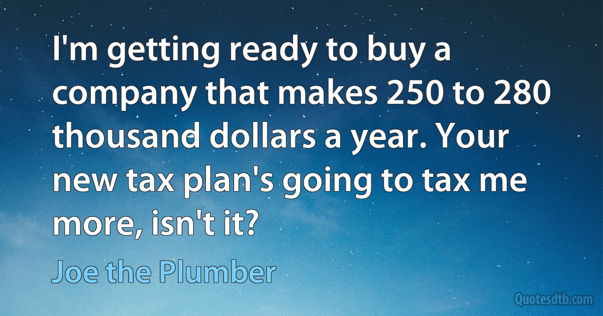 I'm getting ready to buy a company that makes 250 to 280 thousand dollars a year. Your new tax plan's going to tax me more, isn't it? (Joe the Plumber)