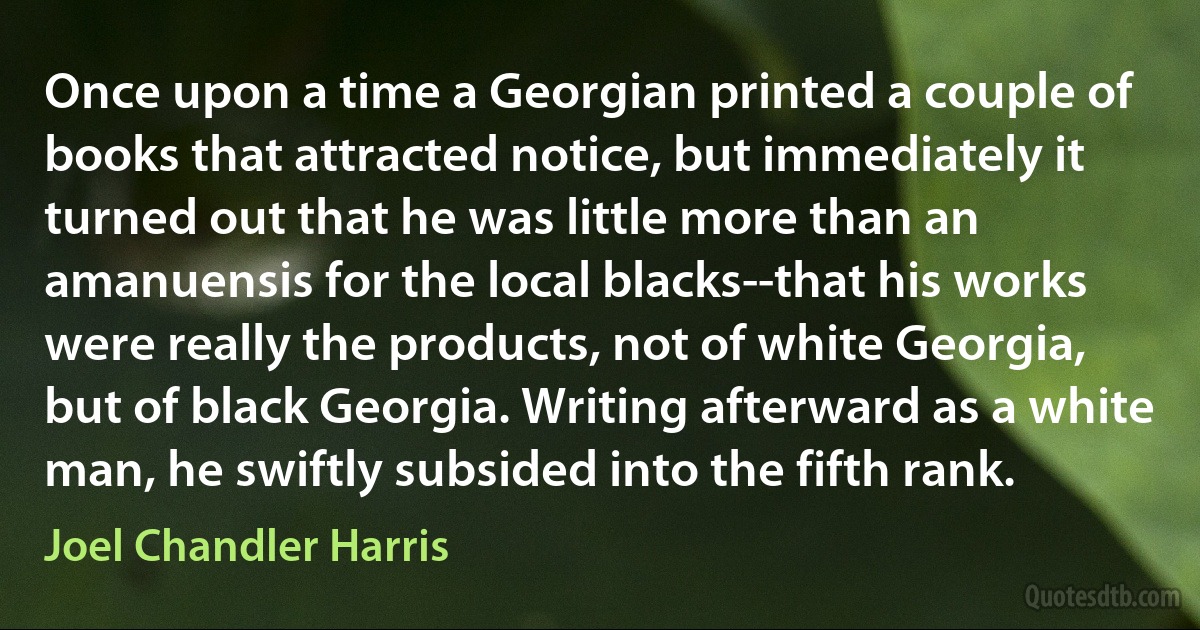 Once upon a time a Georgian printed a couple of books that attracted notice, but immediately it turned out that he was little more than an amanuensis for the local blacks--that his works were really the products, not of white Georgia, but of black Georgia. Writing afterward as a white man, he swiftly subsided into the fifth rank. (Joel Chandler Harris)