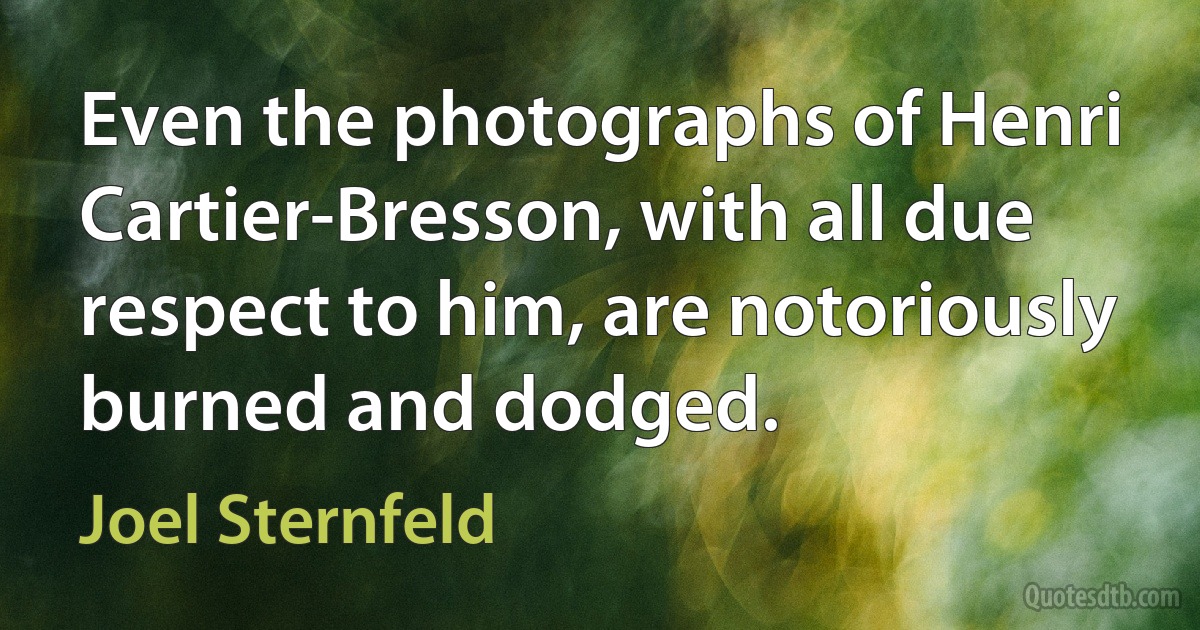 Even the photographs of Henri Cartier-Bresson, with all due respect to him, are notoriously burned and dodged. (Joel Sternfeld)