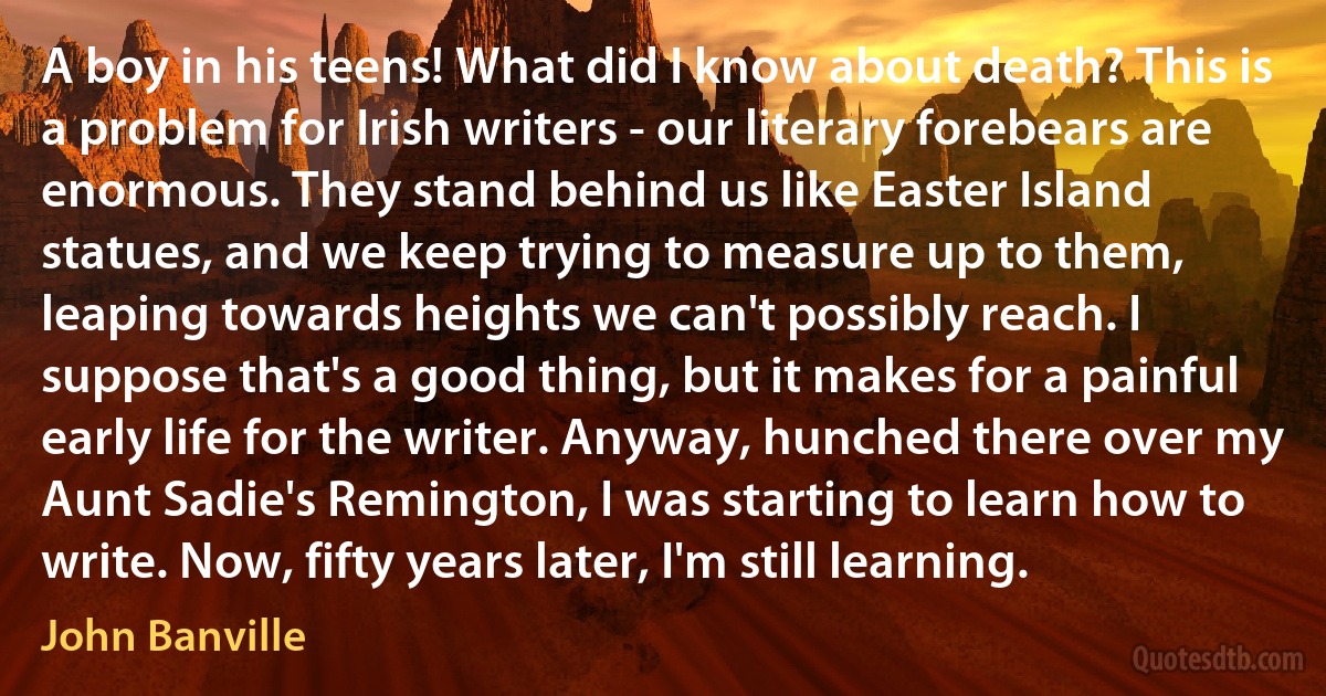 A boy in his teens! What did I know about death? This is a problem for Irish writers - our literary forebears are enormous. They stand behind us like Easter Island statues, and we keep trying to measure up to them, leaping towards heights we can't possibly reach. I suppose that's a good thing, but it makes for a painful early life for the writer. Anyway, hunched there over my Aunt Sadie's Remington, I was starting to learn how to write. Now, fifty years later, I'm still learning. (John Banville)