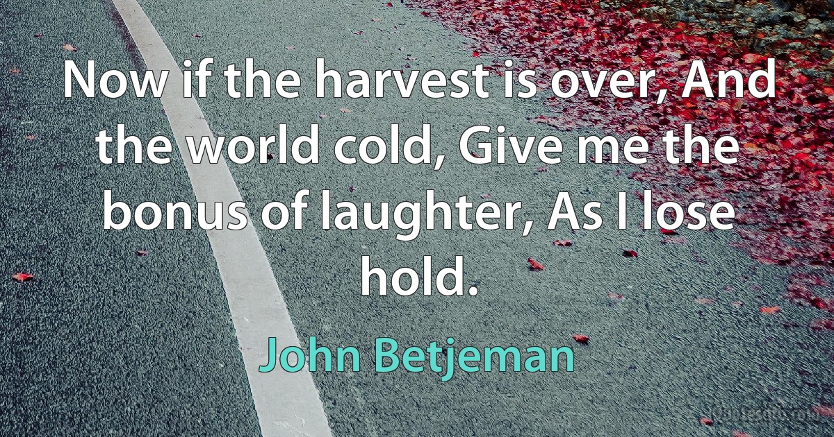 Now if the harvest is over, And the world cold, Give me the bonus of laughter, As I lose hold. (John Betjeman)